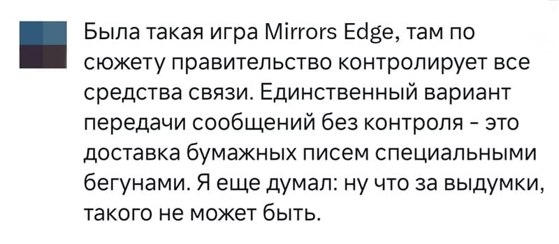Была такая игра Mirrors Edge, там по сюжету правительство контролирует все средства связи. Единственный вариант передачи сообщений без контроля — это доставка бумажных писем специальными бегунами. Я еще думал: ну что за выдумки, такого не может быть.
