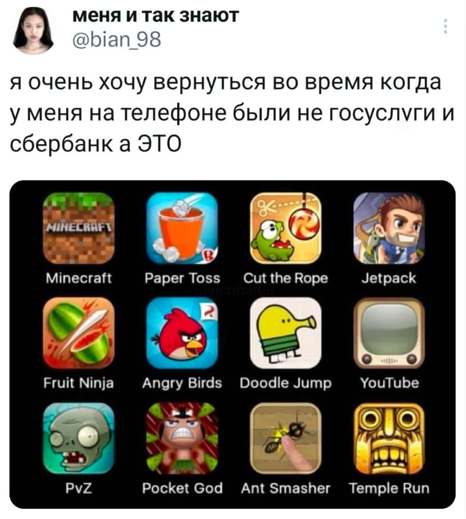 Я очень хочу вернуться во время когда у меня на телефоне были не госуслуги и сбербанк а ЭТО:
Minecraft
Fruit Ninja
pvZ
Paper Toss
Angry Birds
Pocket God
Cut the Rope
Doodle Jump
Ant Smasher
Jetpack
YouTube
Temple Run