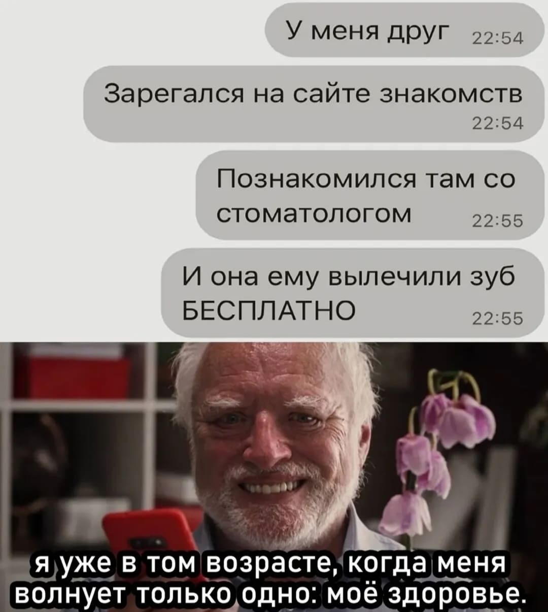 У меня друг зарегался на сайте знакомств, познакомился там со стоматологом и она ему вылечили зуб БЕСПЛАТНО!
*Я уже в том возрасте, когда меня беспокоит только одно: свой здоровье*