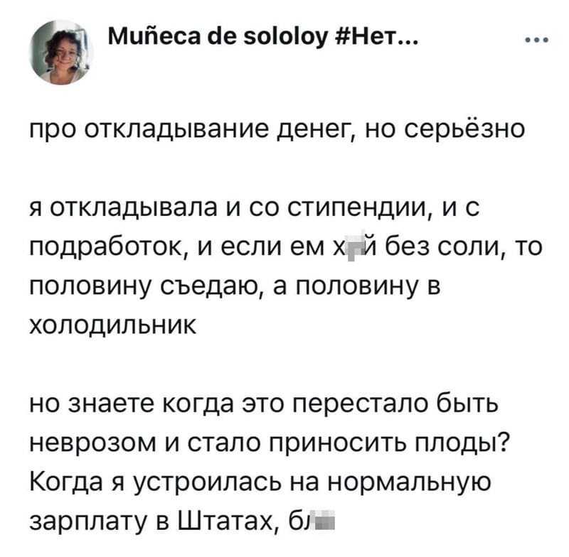 Про откладывание денег, но серьёзно я откладывала и со стипендии, и с подработок, и если ем х*й без соли, то половину съедаю, а половину в холодильник.
Но знаете когда это перестало быть неврозом и стало приносить плоды?
Когда я устроилась на нормальную зарплату в Штатах, бл*...