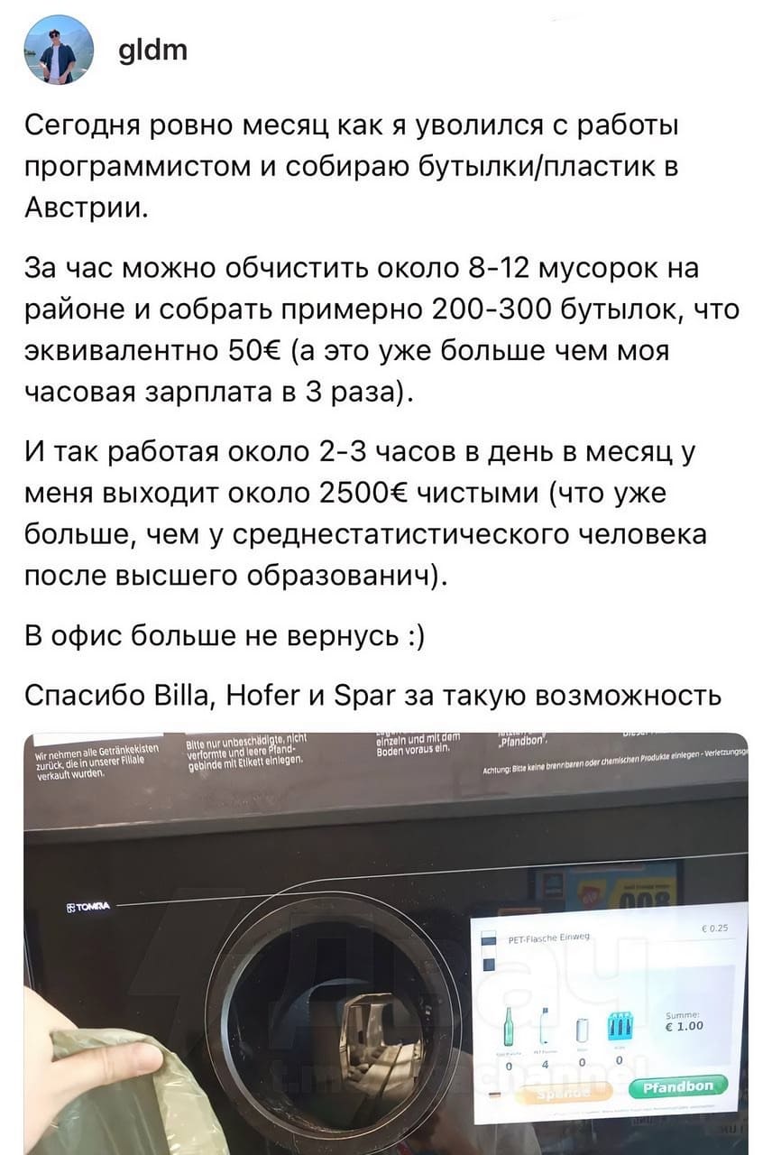 Сегодня ровно месяц как я уволился с работы программистом и собираю бутылки/пластик в Австрии.
За час можно обчистить около 8-12 мусорок на районе и собрать примерно 200-300 бутылок, что эквивалентно 50€ (а это уже больше чем моя часовая зарплата в З раза).
И так работая около 2-3 часов в день в месяц у меня выходит около 2500€ чистыми (что уже больше, чем у среднестатистического человека после высшего образования).
В офис больше не вернусь.
Спасибо Billa, Hofer и Spar за такую возможность.