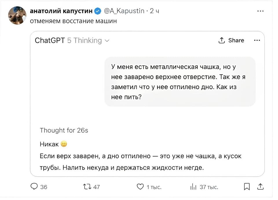 *Отменяем восстание машин*
ChatGPT 5 Thinking
– У меня есть металлическая чашка, но у нее заварено верхнее отверстие. Так же я заметил что у нее отпилено дно. Как из нее пить?
– Никак. Если верх заварен, а дно отпилено — это уже не чашка, а кусок трубы. Налить некуда и держаться жидкости негде.