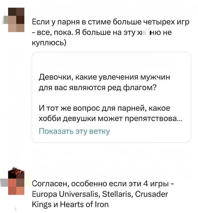 – Девочки, какие увлечения мужчин для вас являются ред флагом? И тот же вопрос для парней, какое хобби девушки может препятствова...
– Если у парня в стиме больше четырех игр — всё, пока. Я больше на эту х...ню не куплюсь)
– Согласен, особенно если эти 4 игры — Europa Universalis, Stellaris, Crusader kings и Hearts of Iron.