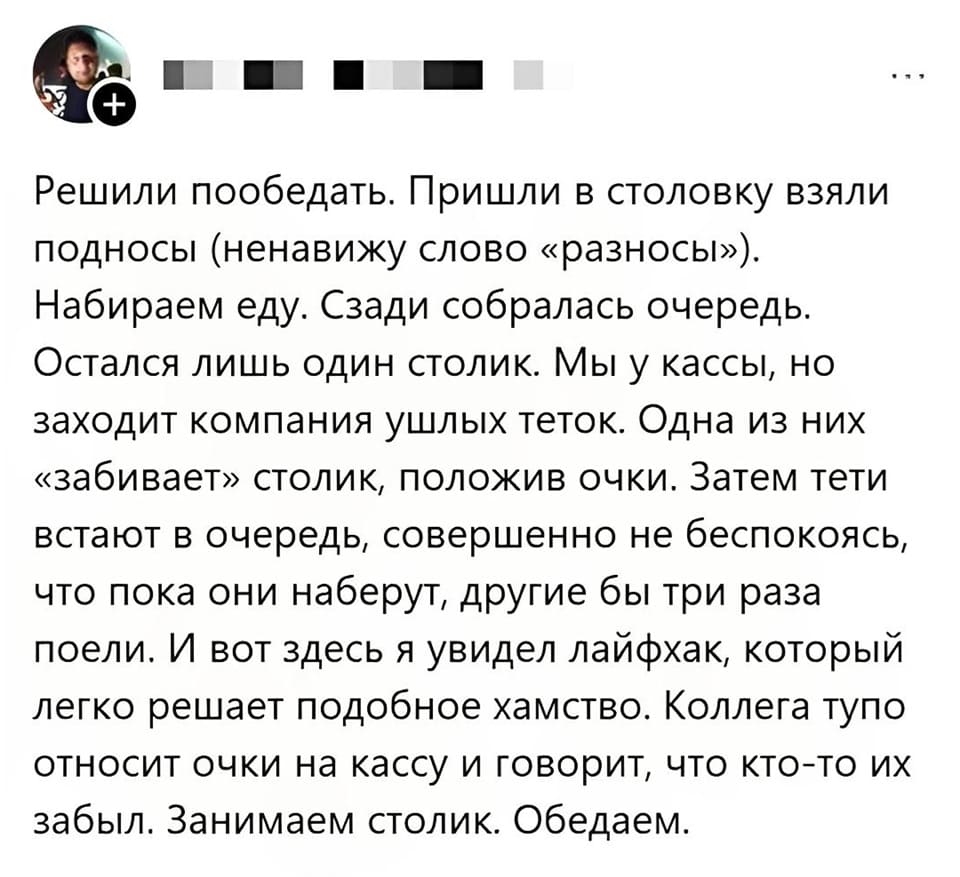 Решили пообедать. Пришли в столовку взяли подносы (ненавижу слово «разносы»). Набираем еду. Сзади собралась очередь. Остался лишь один столик. Мы у кассы, но заходит компания ушлых тёток. Одна из них «забивает» столик, положив очки. Затем тёти встают в очередь, совершенно не беспокоясь, что пока они наберут, другие бы три раза поели. И вот здесь я увидел лайфхак, который легко решает подобное хамство. Коллега тупо относит очки на кассу и говорит, что кто-то их забыл. Занимаем столик. Обедаем.