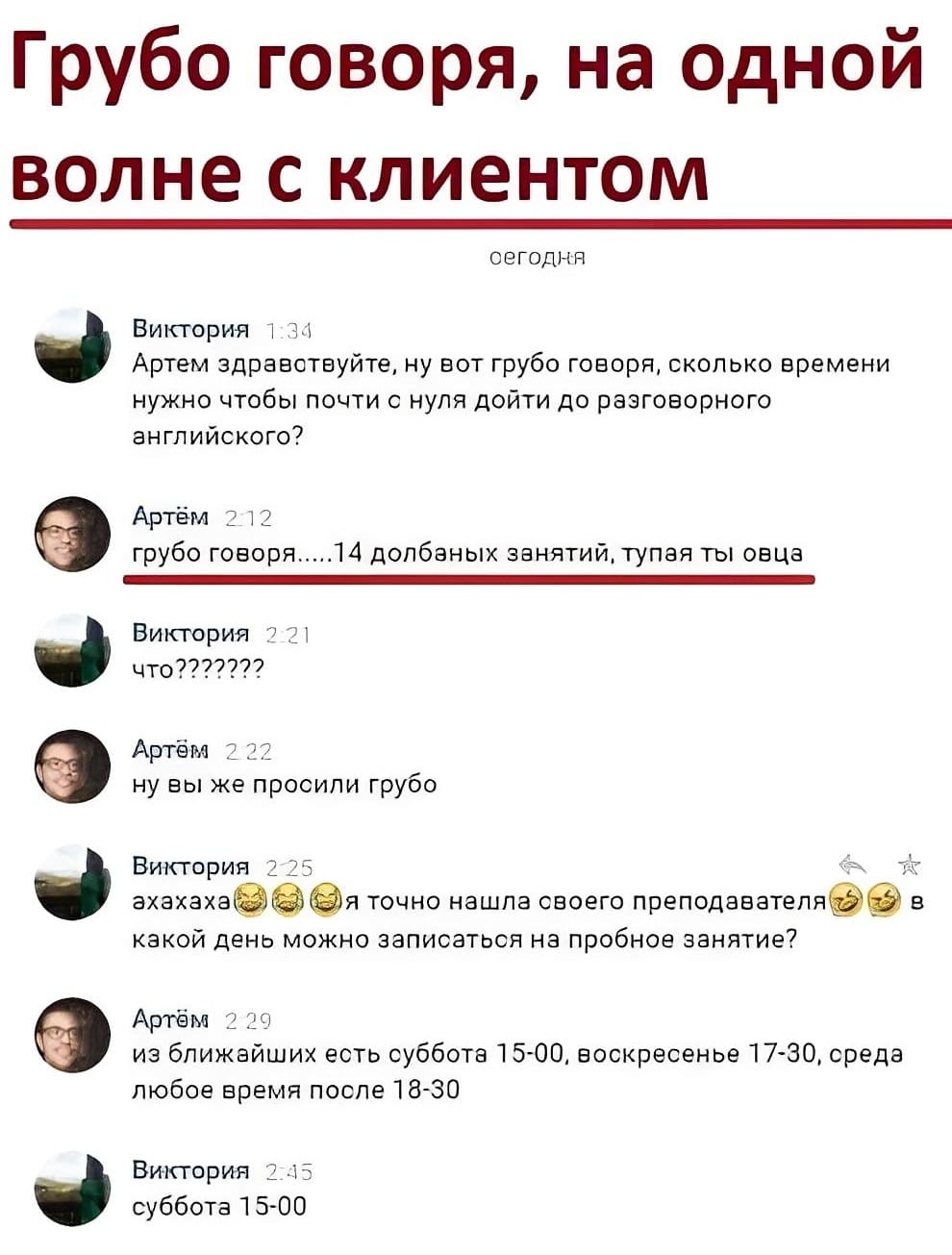 *Грубо говоря, на одной волне с клиентом*
– Артем здравствуйте, ну вот грубо говоря, сколько времени нужно чтобы почти с нуля дойти до разговорного английского?
– Грубо говоря... 14 долбаных занятий, тупая ты овца.
– ???
– Ну вы же просили грубо.
– Ахах. Э точно нашла своего преподавателя в какой день можно записаться на пробное занятие?
– Из ближайших есть суббота 5-00. воскресенье 17-30, среда любое время после 8-30.
– Суббота 15-00.
