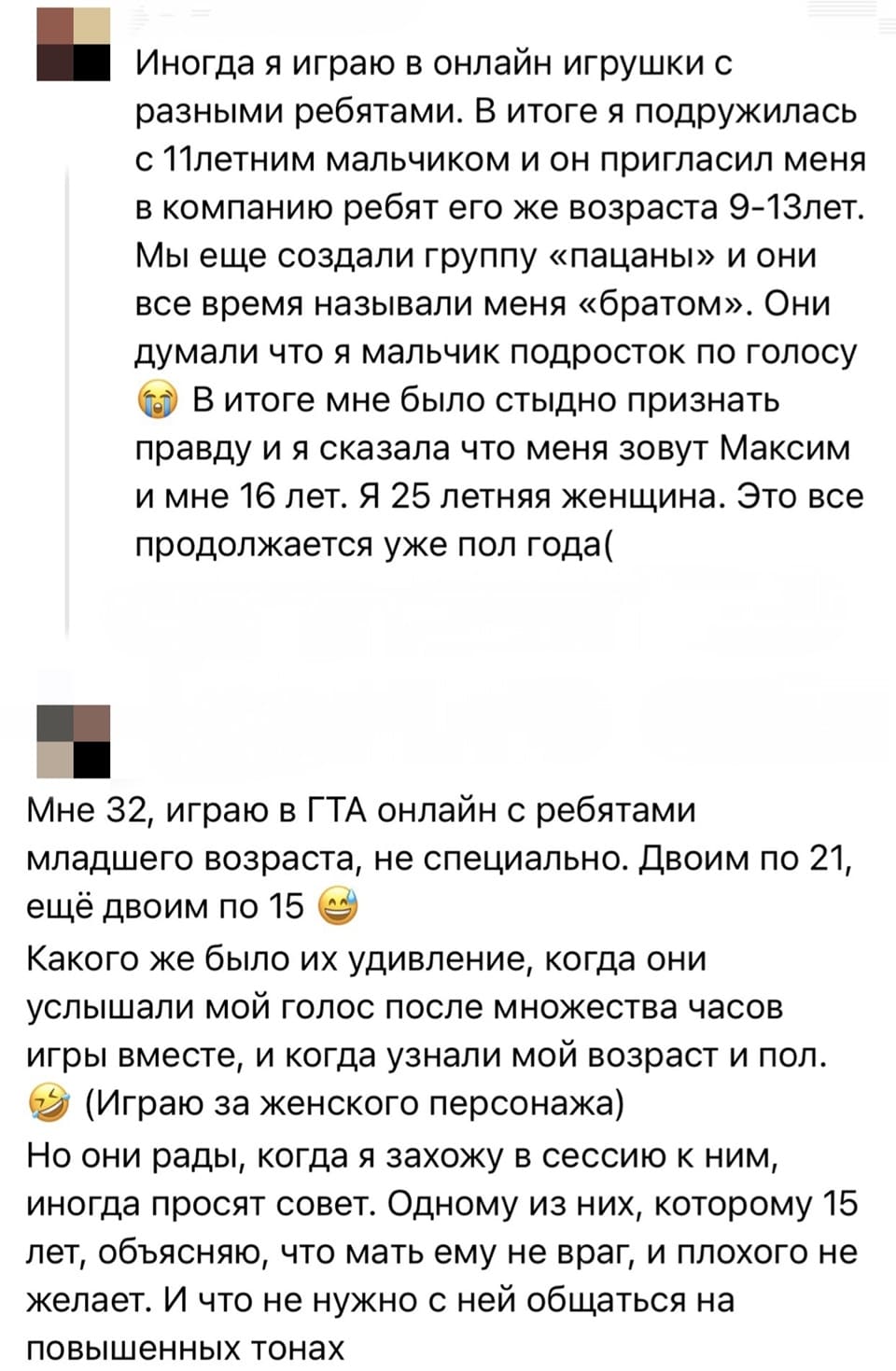 – Иногда я играю в онлайн игрушки с разными ребятами. В итоге я подружилась с 11-летним мальчиком и он пригласил меня в компанию ребят его же возраста 9-13лет. Мы еще создали группу «пацаны» и они все время называли меня «братом». Они думали что я мальчик подросток по голосу. В итоге мне было стыдно признать правду и я сказала что меня зовут Максим и мне 16 лет. Я 25 летняя женщина. Это всё продолжается уже пол года(
– Мне 32, играю в ГТА онлайн с ребятами младшего возраста, не специально. Двоим по 21, ещё двоим по 15. Какого же было их удивление, когда они услышали мой голос после множества часов игры вместе, и когда узнали мой возраст и пол. (Играю за женского персонажа) Но они рады, когда я захожу в сессию к ним, иногда просят совет. Одному из них, которому 15 лет, объясняю, что мать ему не враг, и плохого не желает. И что не нужно с ней общаться на повышенных тонах.