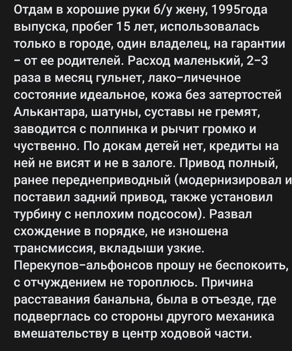 Отдам в хорошие руки б/у жену, 1995года выпуска, пробег 15 лет, использовалась только в городе, один владелец, на гарантии — от её родителей. Расход маленький, 2-3 раза в месяц гульнет, лакокрасочное состояние идеальное, кожа без затертостей Алькантара, шатуны, суставы не гремят, заводится с полпинка и рычит громко и чуственно. По докам детей нет, кредиты на ней не висят и не в залоге. Привод полный, ранее переднеприводный (модернизировал и поставил задний привод, также установил турбину с неплохим подсосом). Развал схождение в порядке, не изношена трансмиссия, вкладыши узкие. Перекупов-альфонсов прошу не беспокоить, с отчуждением не тороплюсь. Причина расставания банальна, была в отъезде, где подверглась со стороны другого механика вмешательству в центр ходовой части.
