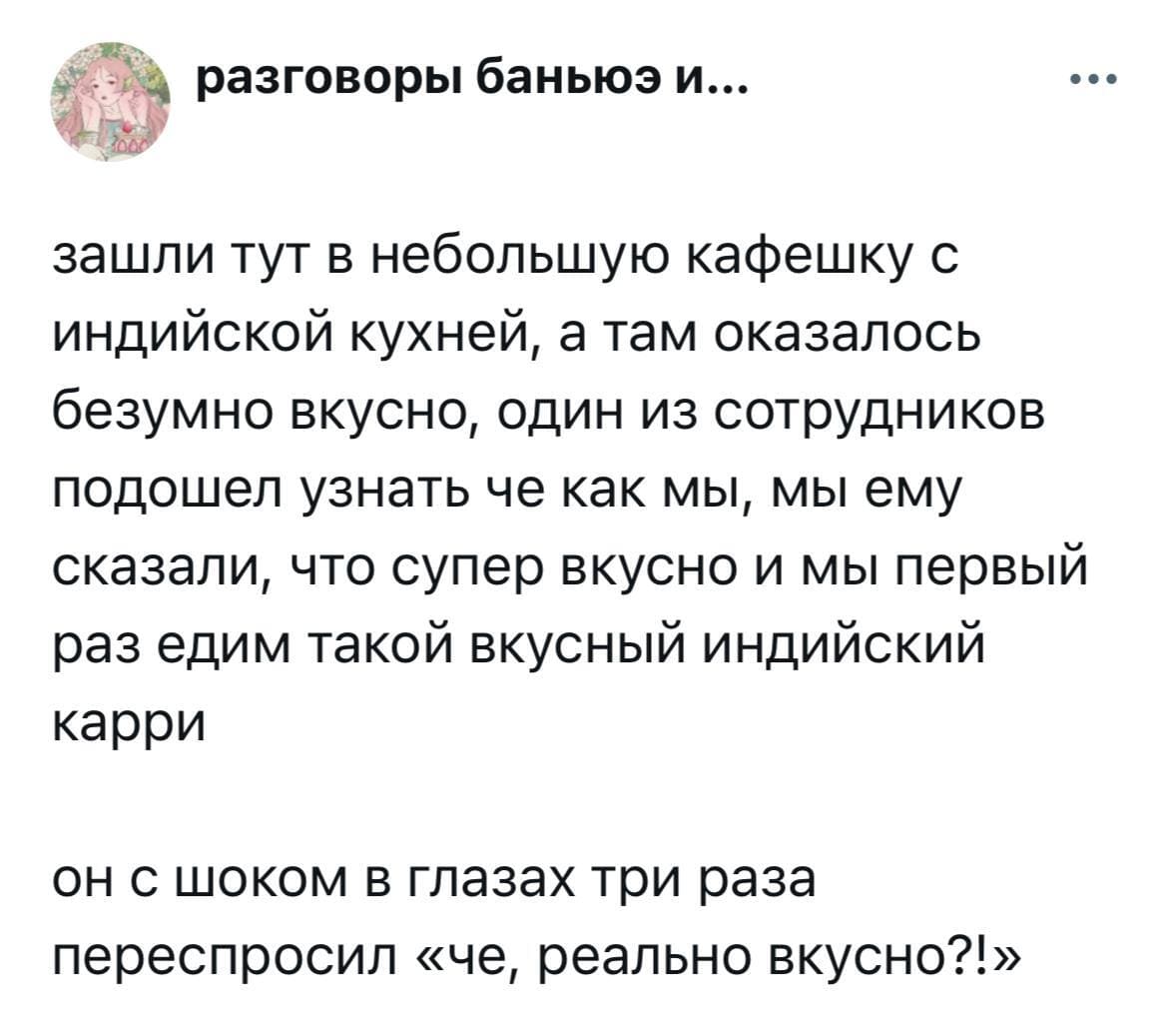 Зашли тут в небольшую кафешку с индийской кухней, а там оказалось безумно вкусно, один из сотрудников подошёл узнать че как мы, мы ему сказали, что супер вкусно и мы первый раз едим такой вкусный индийский карри.
Он с шоком в глазах три раза переспросил «чё, реально вкусно?!».