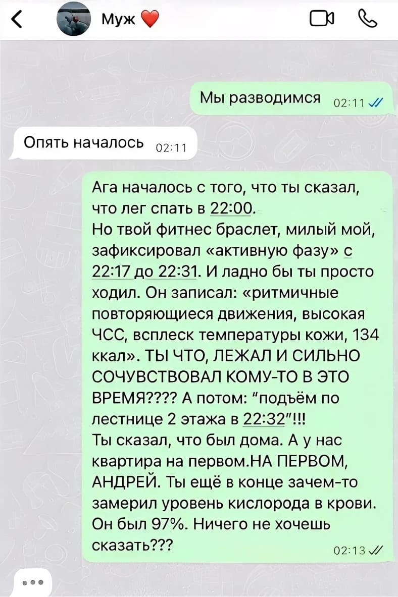 – Мы разводимся.
– Опять началось.
– Ага началось с того, что ты сказал, что лег спать в 22:00. Но твой фитнес браслет, милый мой, зафиксировал «активную фазу» с 22:17 до 22:31. И ладно бы ты просто ходил. Он записал: «ритмичные повторяющиеся движения, высокая ЧСС, всплеск температуры кожи, 134 ккал». ТЫ ЧТО, ЛЕЖАЛ И СИЛЬНО СОЧУВСТВОВАЛ КОМУ-ТО В ЭТО ВРЕМЯ???? А потом: подъём по лестнице 2 этажа в 22:32!!! Ты сказал, что был дома. А у нас квартира на первом. НА ПЕРВОМ, АНДРЕЙ. Ты ещё в конце зачем-то замерил уровень кислорода в крови. Он был 97%. Ничего не хочешь сказать?