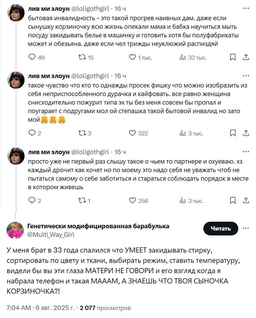 – Бытовая инвалидность — это такой прогрев наивных дам, даже если сынушку корзиночку всю жизнь опекали мама и бабка научиться мыть посуду закидывать белье в машинку и готовить хотя бы полуфабрикаты может и обезьяна, даже если чел трижды неуклюжий расп*здяй.
Такое чувство что кто то однажды просек фишку что можно изобразить из себя неприспособленного дурачка и кайфовать, всё равно женщина снисходительно пожурит типа эх ты без меня совсем бы пропал и поугарает с подругами мол ой степашка такой бытовой инвалид, но зато мой.
Просто уже не первый раз слышу такое о чьем то партнере и ох*еваю, хз
каждый дрочит как хочет но по моему это надо себя не уважать чтоб не пытаться самому о себе заботиться и стараться соблюдать порядок в месте с котором живешь.
– У меня брат в 33 года спалился что УМЕЕТ закидывать стирку, сортировать по цвету и ткани, выбирать режим, ставить температуру, видели бы вы эти глаза МАТЕРИ НЕ ГОВОРИ и его взгляд когда я набрала телефон и такая МАААМ, А ЗНАЕШЬ ЧТО ТВОЯ СЫНОЧКА КОРЗИНОЧКА?!