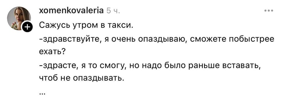 Сажусь утром в такси.
– Здравствуйте, я очень опаздываю, сможете побыстрее ехать?
– Здрасте, я то смогу, но надо было раньше вставать, чтоб не опаздывать.
...