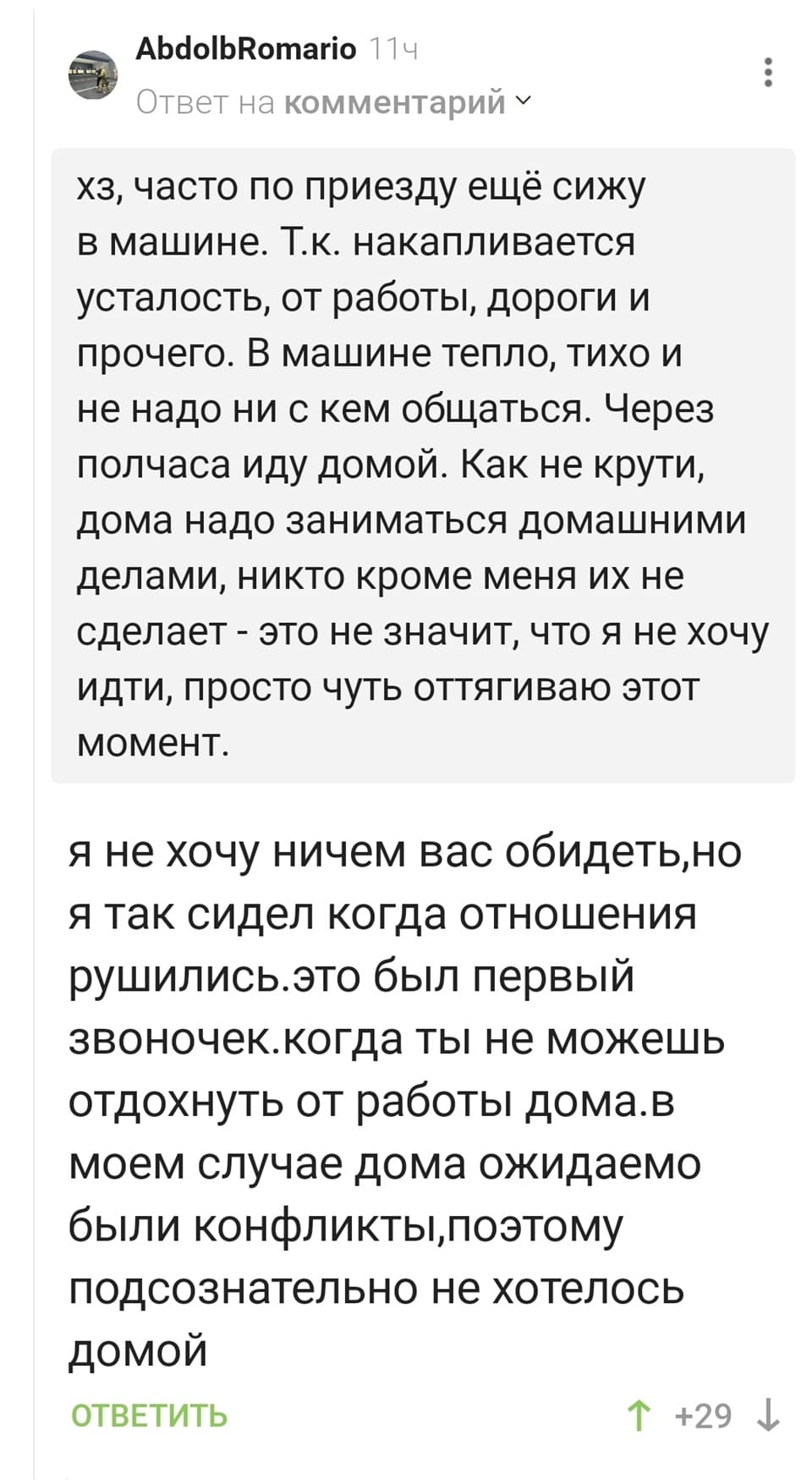 – Хз, часто по приезду ещё сижу в машине. Т.к. накапливается усталость, от работы, дороги и прочего. В машине тепло, тихо и не надо ни с кем общаться. Через полчаса иду домой. Как не крути, дома надо заниматься домашними делами, никто кроме меня их не сделает — это не значит, что я не хочу идти, просто чуть оттягиваю этот момент.
– Я не хочу ничем вас обидеть, но я так сидел когда отношения рушились. Это был первый звоночек, когда ты не можешь отдохнуть от работы дома. В моём случае дома ожидаемо были конфликты, поэтому подсознательно не хотелось домой.