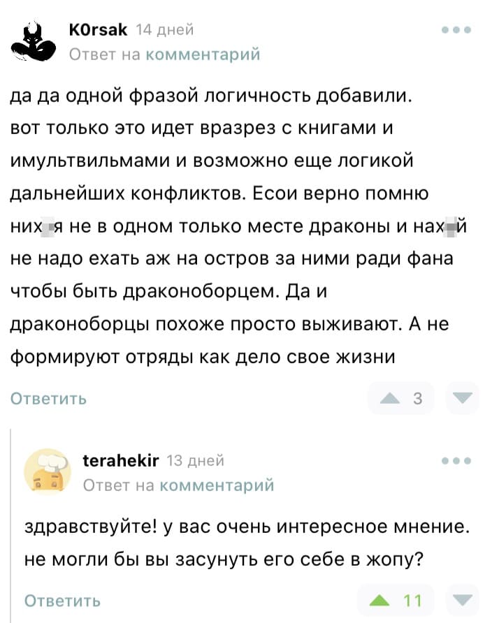 – Да да одной фразой логичность добавили. Вот только это идет вразрез с книгами и мультвильмами и возможно еще логикой дальнейших конфликтов. Есои верно помню них*я не в одном только месте драконы и нах*й не надо ехать аж на остров за ними ради фана чтобы быть драконоборцем. Да и драконоборцы похоже просто выживают. А не формируют отряды как дело свое жизни
– Здравствуйте! У вас очень интересное мнение. Не могли бы вы засунуть его себе в жопу?