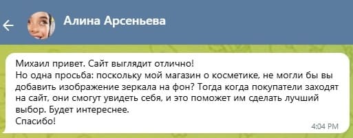 Михаил привет. Сайт выглядит отлично!
Но одна просьба: поскольку мой магазин о косметике, не могли бы вы добавить изображение зеркала на фон? Тогда когда покупатели заходят на сайт, они смогут увидеть себя, и это поможет им сделать лучший выбор. Будет интереснее, Спасибо!