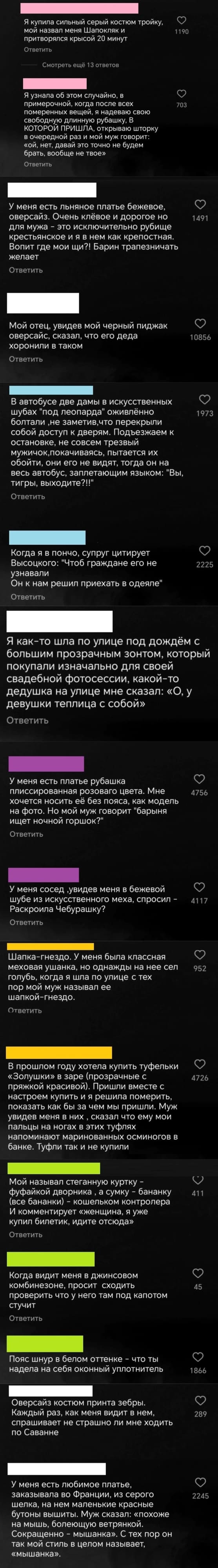 – Я купила сильный серый костюм тройку, мой назвал меня Шапокляк и притворялся крысой 20 минут.
– Я узнала об этом случайно, в примерочной, когда после всех померенных вещей, я надеваю свою свободную длинную рубашку, В КОТОРОЙ ПРИШЛА, открываю шторку в очередной раз и мой муж говорит: «Ой, нет, давай это точно не будем брать, вообще не твое».
– У меня есть льняное платье бежевое, оверсайз. Очень клёвое и дорогое но для мужа — это исключительно рубище крестьянское и я в нем как крепостная. Вопит где мои щи?! Барин трапезничать.
– Мой отец, увидев мой черный пиджак оверсайс, сказал, что его деда хоронили в таком.
– В автобусе две дамы в искусственных шубах «под леопарда» оживлённо болтали, не заметив, что перекрыли собой доступ к дверям. Подъезжаем к остановке, не совсем трезвый мужичок, покачиваясь, пытается их обойти, они его не видят, тогда он на весь автобус, заплетающим языком: «Вы, тигры, выходите?!!».
– Когда я в пончо, супруг цитирует Высоцкого: «Чтоб граждане его не узнавали Он к нам решил приехать в одеяле».
– Я как-то шла по улице под дождём с большим прозрачным зонтом, который покупали изначально для своей свадебной фотосессии, какой-то дедушка на улице мне сказал: «О, у девушки теплица с собой».
– У меня есть платье рубашка плиссированная розового цвета. Мне хочется носить её без пояса, как модель на фото. Но мой муж говорит «барыня ищет ночной горшок?».
– У меня сосед, увидев меня в бежевой шубе из искусственного меха, спросил — 
Раскроила Чебурашку?
– Шапка-гнездо. У меня была классная меховая ушанка, но однажды на неё сел голубь, когда я шла по улице с тех пор мой муж называл её шапкой-гнездо.
– В прошлом году хотела купить туфельки «Золушки» в заре (прозрачные с пряжкой красивой). Пришли вместе с настроем купить и я решила померить, показать как бы за чем мы пришли. Муж увидев меня в них, сказал что ему мои пальцы на ногах в этих туфлях напоминают маринованных осьминогов в банке. Туфли так и не купили.
– Мой называл стеганную куртку — фуфайкой дворника, а сумку бананку (все бананки) — кошельком контролера. И комментирует «женщина, я уже купил билетик, идите отсюда».
– Когда видит меня в джинсовом комбинезоне, просит сходить проверить что у него там под капотом стучит.
– Пояс шнур в белом оттенке что ты надела на себя оконный уплотнитель.
– Оверсайз костюм принта зебры. Каждый раз, как меня видит в нем, спрашивает не страшно ли мне ходить по Саванне.
– У меня есть любимое платье, заказывала во Франции, из серого шелка, на нем маленькие красные бутоны вышиты. Муж сказал: «похоже на мышь, болеющую ветрянкой. Сокращенно — мышанка». С тех пор он так мой стиль в целом называет, «мышанка».