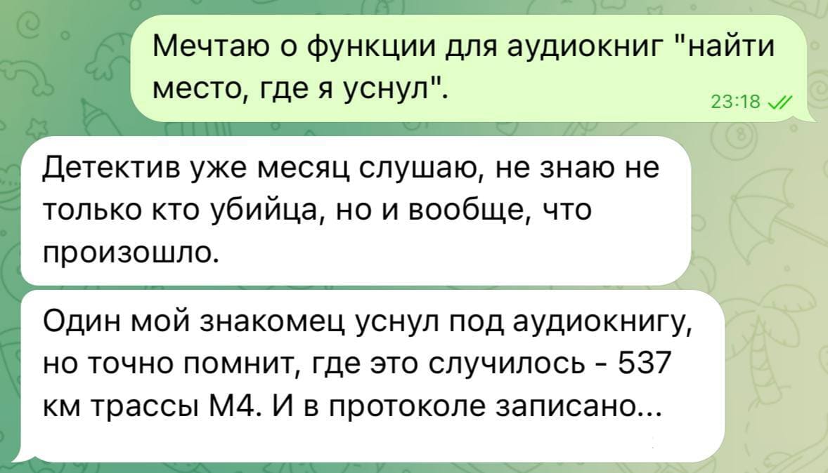 – Мечтаю о функции для аудиокниг «найти место, где я уснул».
– Детектив уже месяц слушаю, не знаю не только кто убийца, но и вообще, что
произошло. Один мой знакомец уснул под аудиокнигу, но точно помнит, где это случилось – 537 км. трассы М4. И в протоколе записано...