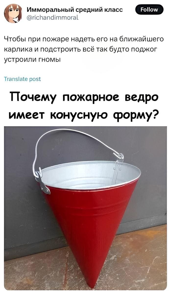 – Почему пожарное ведро имеет конусную форму?
– Чтобы при пожаре надеть его на ближайшего карлика и подстроить всё так будто поджог устроили гномы.