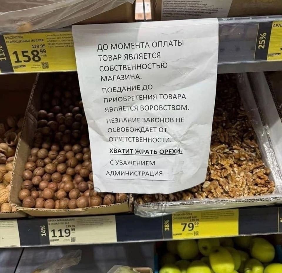 ДО МОМЕНТА ОПЛАТЫ ТОВАР ЯВЛЯЕТСЯ СОБСТВЕННОСТЬЮ МАГАЗИНА.
ПОЕДАНИЕ ДО ПРИОБРЕТЕНИЯ ТОВАРА ЯВЛЯЕТСЯ ВОРОВСТВОМ.
НЕЗНАНИЕ ЗАКОНОВ НЕ ОСВОБОЖДАЕТ ОТ ОТВЕТСТВЕННОСТИ.
ХВАТИТ ЖАРАТЬ ОРЕХИ!
С УВАЖЕНИЕМ
АДМИНИСТРАЦИЯ.