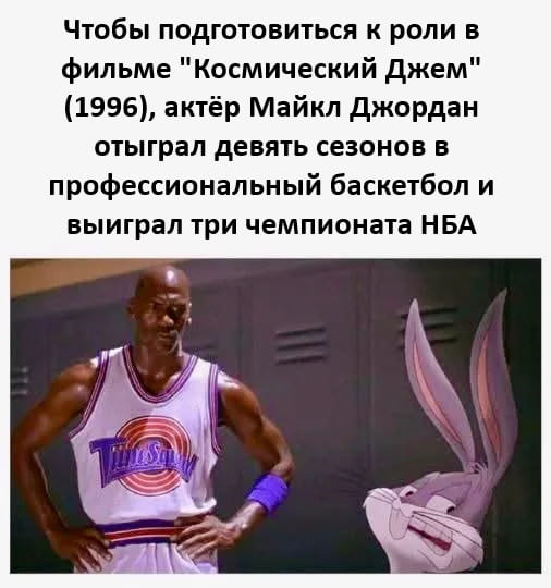 Чтобы подготовиться к роли в фильме «Космический Джем» (1996 года), актёр Майкл Джордан отыграл девять сезонов в профессиональный баскетбол и выиграл три чемпионата НБА.