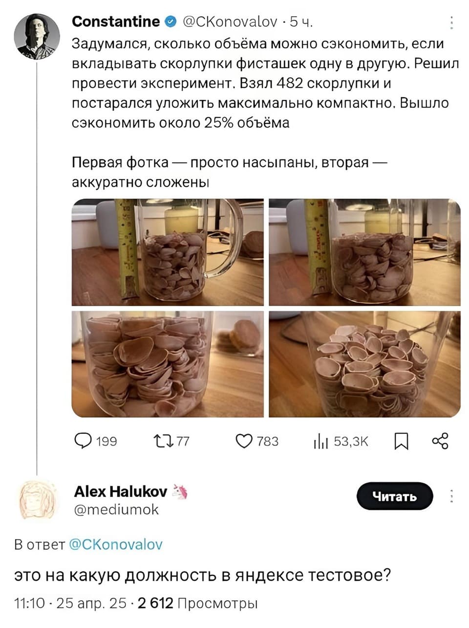 – Задумался, сколько объёма можно сэкономить, если вкладывать скорлупки фисташек одну в другую. Решил провести эксперимент. Взял 482 скорлупки и постарался уложить максимально компактно. Вышло сэкономить около 25% объёма Первая фотка — просто насыпаны, вторая — аккуратно сложены.
– Это на какую должность в Яндексе тестовое?