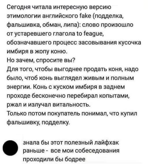 – Сегодня читала интересную версию этимологии английского fake (подделка, фальшивка, обман, липа): слово произошло от устаревшего глагола to feague, обозначавшего процесс засовывания кусочка имбиря в жопу коню. Но зачем, спросите вы? Для того, чтобы выгоднее продать коня, надо было, чтоб конь выглядел живым и полным энергии. Конь с куском имбиря в заднем проходе бесконечно перебирал копытами, ржал и излучал витальность. Только потом покупатель понимал, что купил фальшивку, подделку.
– Знала бы этот полезный лайфхак раньше — все мои собеседования проходили бы бодрее.