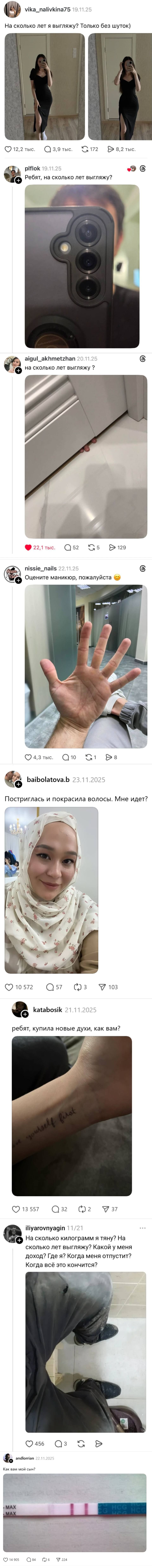 – На сколько лет я выгляжу? Только без шуток)
– Ребят, на сколько лет выгляжу?
– На сколько лет выгляжу?
– Оцените маникюр, пожалуйста.
– Постриглась и покрасила волосы. Мне идет?
– Ребят, купила новые духи, как вам?
– На сколько килограмм я тяну? На сколько лет выгляжу? Какой у меня доход? Где я? Когда меня отпустит? Когда всё это кончится?
– Как вам мой сын?