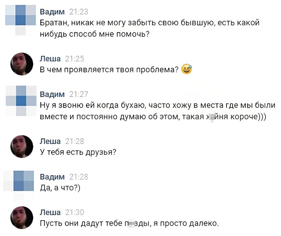 – Братан, никак не могу забыть свою бывшую, есть какой-нибудь способ мне помочь?
– В чём проявляется твоя проблема?
– Ну я звоню ей когда бухаю, часто хожу в места где мы были вместе и постоянно думаю об этом, такая х*йня короче)))
– У тебя есть друзья?
– Да, а что?)
– Пусть они дадут тебе п*зды, я просто далеко.