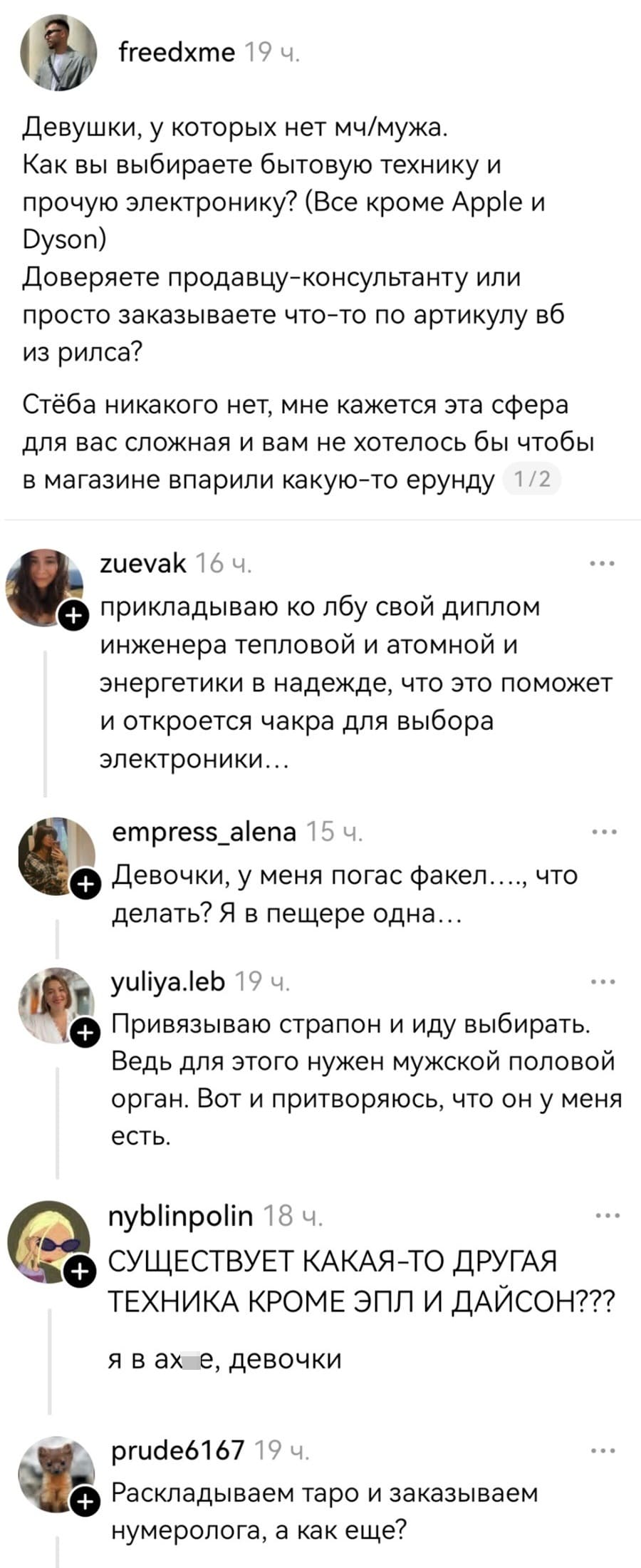 – Девушки, у которых нет молодого человека или мужа. Как вы выбираете бытовую технику и прочую электронику? (Все кроме Аррlе и Dyson). Доверяете продавцу-консультанту или просто заказываете что-то по артикулу вб из рилса? Стёба никакого нет, мне кажется эта сфера для вас сложная и вам не хотелось бы чтобы в магазине впарили какую-то ерунду.
– Прикладываю ко лбу свой диплом инженера тепловой и атомной энергетики в надежде, что это поможет и откроется чакра для выбора электроники...
– Девочки, у меня погас факел...., что делать? Я в пещере одна...
– Привязываю страпон и иду выбирать. Ведь для этого нужен мужской половой орган. Вот и притворяюсь, что он у меня есть.
– СУЩЕСТВУЕТ КАКАЯ-ТО ДРУГАЯ ТЕХНИКА КРОМЕ ЭПЛ И ДАЙСОН??? Я в ах*е, девочки.
– Раскладываем таро и заказываем нумеролога, а как ещё?