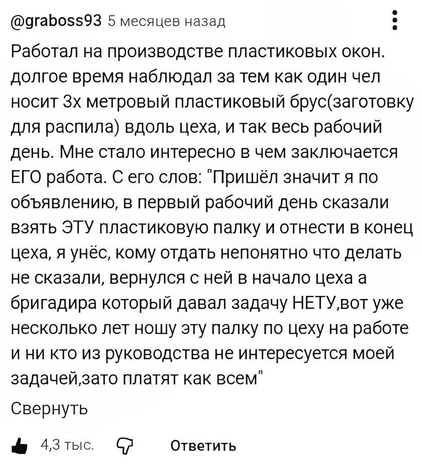 Работал на производстве пластиковых окон. Долгое время наблюдал за тем, как один чел носит трёхметровый пластиковый брус (заготовку для распила) вдоль цеха, и так — весь рабочий день. Мне стало интересно, в чём заключается его работа. С его слов: «Пришёл, значит, я по объявлению, в первый рабочий день сказали взять эту пластиковую палку и отнести в конец цеха. Я унёс, кому отдать — непонятно, что делать — не сказали. Вернулся с ней в начало цеха, а бригадира, который давал задачу, нету. Вот уже несколько лет ношу эту палку по цеху на работе, и никто из руководства не интересуется моей задачей, зато платят как всем».