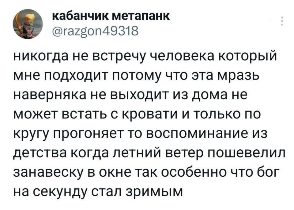Никогда не встречу человека, который мне подходит, потому что эта мразь наверняка не выходит из дома, не может встать с кровати и только по кругу прогоняет то воспоминание из детства, когда летний ветер пошевелил занавеску в окне так особенно, что бог на секунду стал зримым.