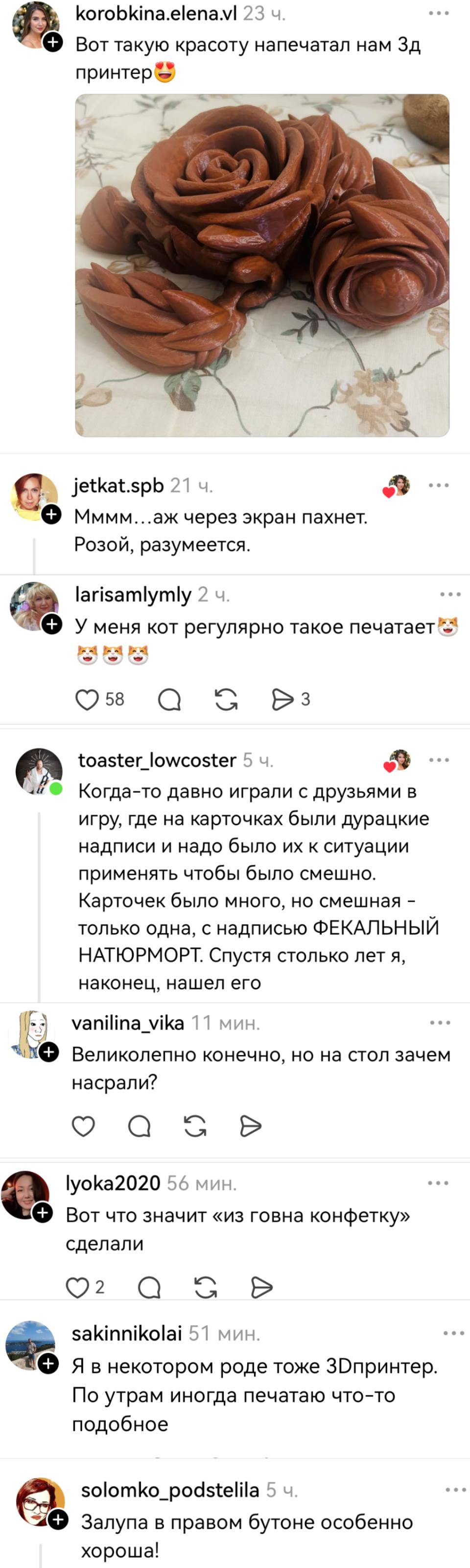 – Вот такую красоту напечатал нам Зд принтер!
– Мммм...аж через экран пахнет. Розой, разумеется.
– У меня кот регулярно такое печатает.
– Когда-то давно играли с друзьями в игру, где на карточках были дурацкие надписи и надо было их к ситуации применять чтобы было смешно. Карточек было много, но смешная — только одна, с надписью ФЕКАЛЬНЫЙ НАТЮРМОРТ. Спустя столько лет я, наконец, нашел его.
– Великолепно конечно, но на стол зачем насрали?
– Вот что значит «из говна конфетку» сделали.
– Я в некотором роде тоже 3D-принтер. По утрам иногда печатаю что-то подобное.
– Залупа в правом бутоне особенно хороша!