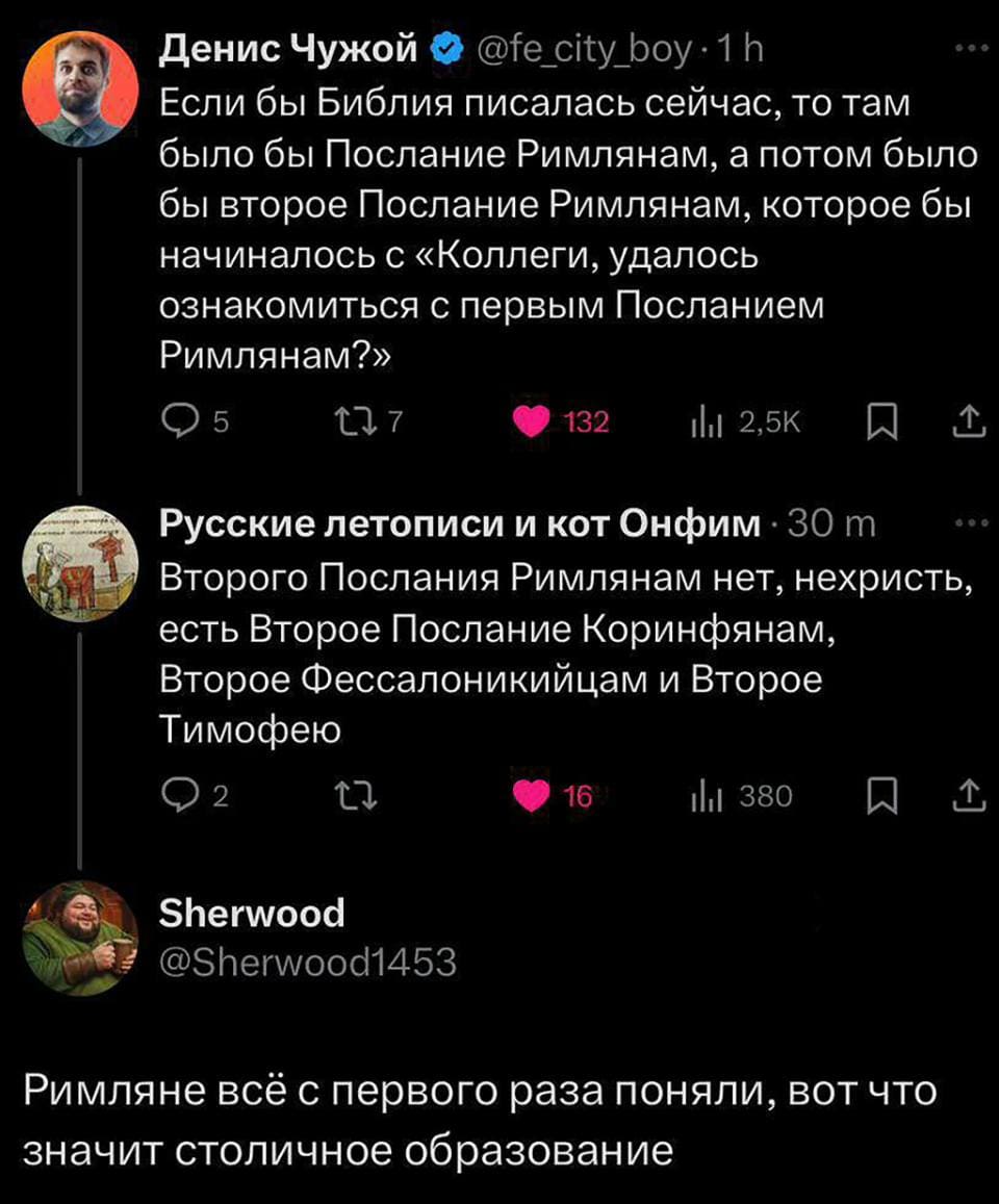– Если бы Библия писалась сейчас, то там было бы Послание Римлянам, а потом было бы второе Послание Римлянам, которое бы начиналось с «Коллеги, удалось ознакомиться с первым Посланием Римлянам?»
– Второго Послания Римлянам нет, нехристь, есть Второе Послание Коринфянам, Второе Фессалоникийцам и Второе Тимофею.
– Римляне всё с первого раза поняли, вот что значит столичное Образование.