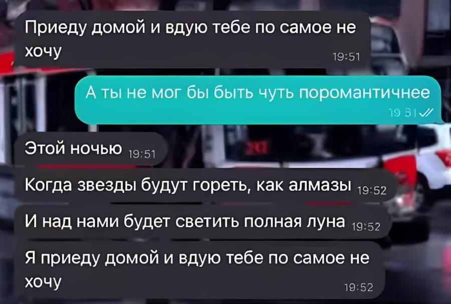 – Приеду домой и вдую тебе по самое не хочу.
– Ты не мог бы быть чуть поромантичнее.
– Этой ночью. Когда звёзды будут гореть, как алмазы. И над нами будет светить полная Луна. Я приеду домой и вдую тебе по самое не хочу.