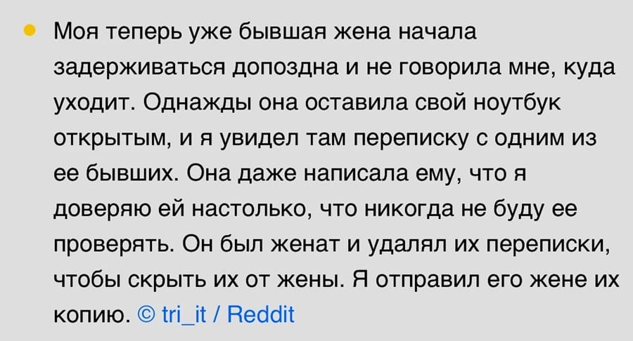 Моя теперь уже бывшая жена начала задерживаться допоздна и не говорила мне, куда уходит. Однажды она оставила свой ноутбук открытым, и я увидел там переписку с одним из ее бывших. Она даже написала ему, что я доверяю ей настолько, что никогда не буду ее проверять. Он был женат и удалял их переписки, чтобы скрыть их от жены. Я отправил его жене их копию.