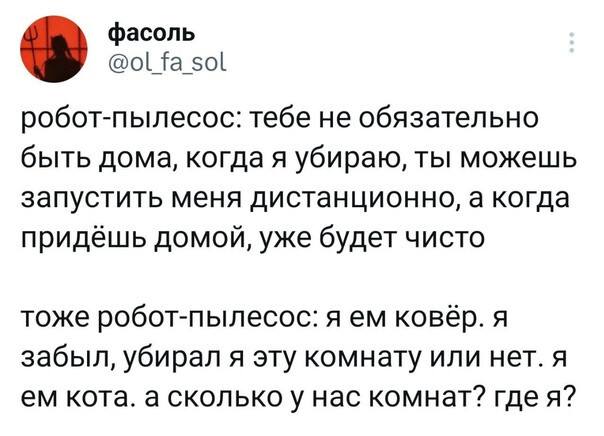 Робот-пылесос: тебе не обязательно быть дома, когда я убираю, ты можешь запустить меня дистанционно, а когда придёшь домой, уже будет чисто тоже робот-пылесос: я ем ковёр. Я забыл, убирал я эту комнату или нет. Я ем кота. А сколько у нас комнат? Где я?