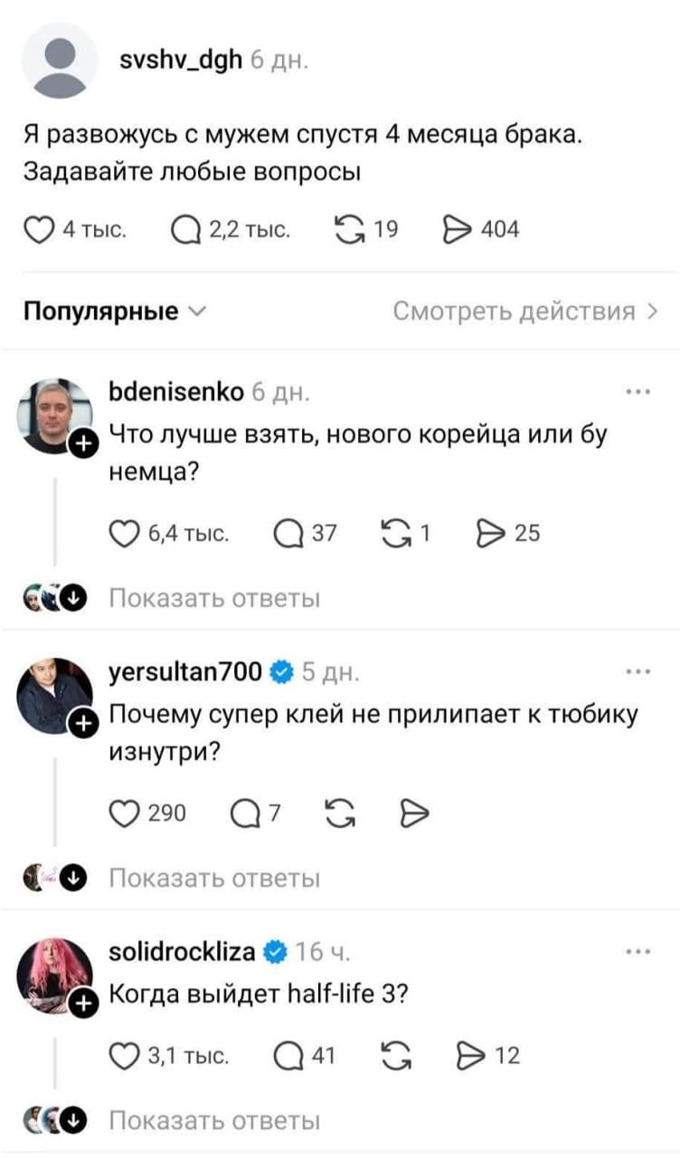 – Я развожусь с мужем спустя 4 месяца брака. Задавайте любые вопросы
– Что лучше взять, нового корейца или бу немца?
– Почему супер клей не прилипает к тюбику изнутри?
– Когда выйдет half-life 3?