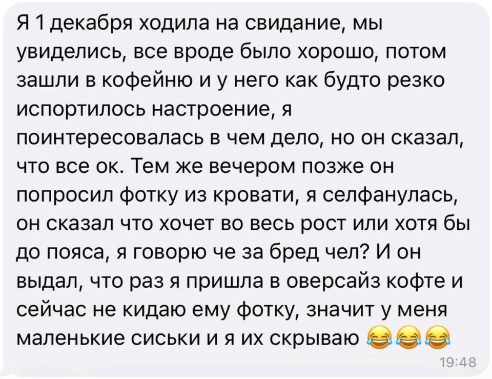 Я 1 декабря ходила на свидание, мы увиделись, все вроде было хорошо, потом зашли в кофейню и у него как будто резко испортилось настроение, я поинтересовалась в чем дело, но он сказал, что все ок. Тем же вечером позже он попросил фотку из кровати, я селфанулась, он сказал что хочет во весь рост или хотя бы до пояса, я говорю че за бред чел? И он выдал, что раз я пришла в оверсайз кофте и сейчас не кидаю ему фотку, значит у меня маленькие сиськи и я их скрываю.