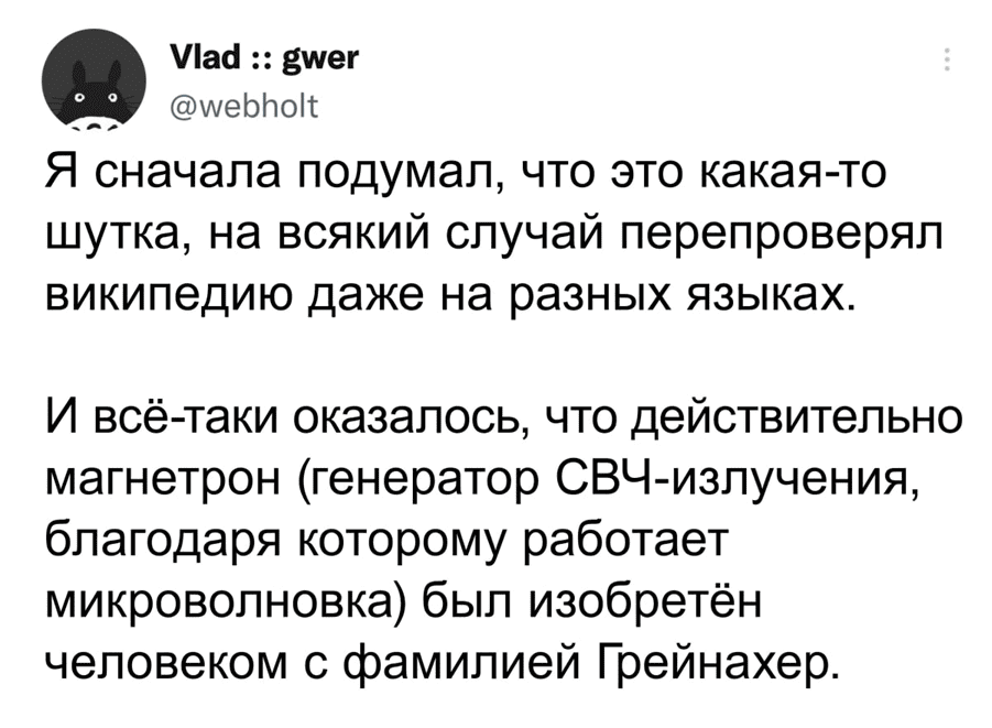 Я сначала подумал, что это какая-то шутка, на всякий случай перепроверял википедию даже на разных языках. И всё-таки оказалось, что действительно магнетрон (генератор СВЧ-излучения, благодаря которому работает микроволновка) был изобретён человеком с фамилией Грейнахер.