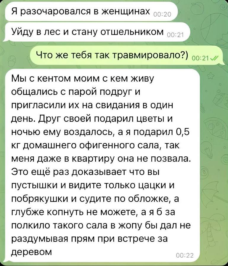 – Я разочаровался в женщинах. Уйду в лес и стану отшельником.
– Что же тебя так травмировало?
– Мы с кентом моим с кем живу общались с парой подруг и пригласили их на свидания в один день. Друг своей подарил цветы и ночью ему воздалось, а я подарил 0,5 кг домашнего офигенного сала, так меня даже в квартиру она не позвала. Это ещё раз доказывает что вы пустышки и видите только цацки и побрякушки и судите по обложке, а глубже копнуть не можете, а я бы за полкило такого сала в жопу бы дал не раздумывая прям при встрече за деревом.