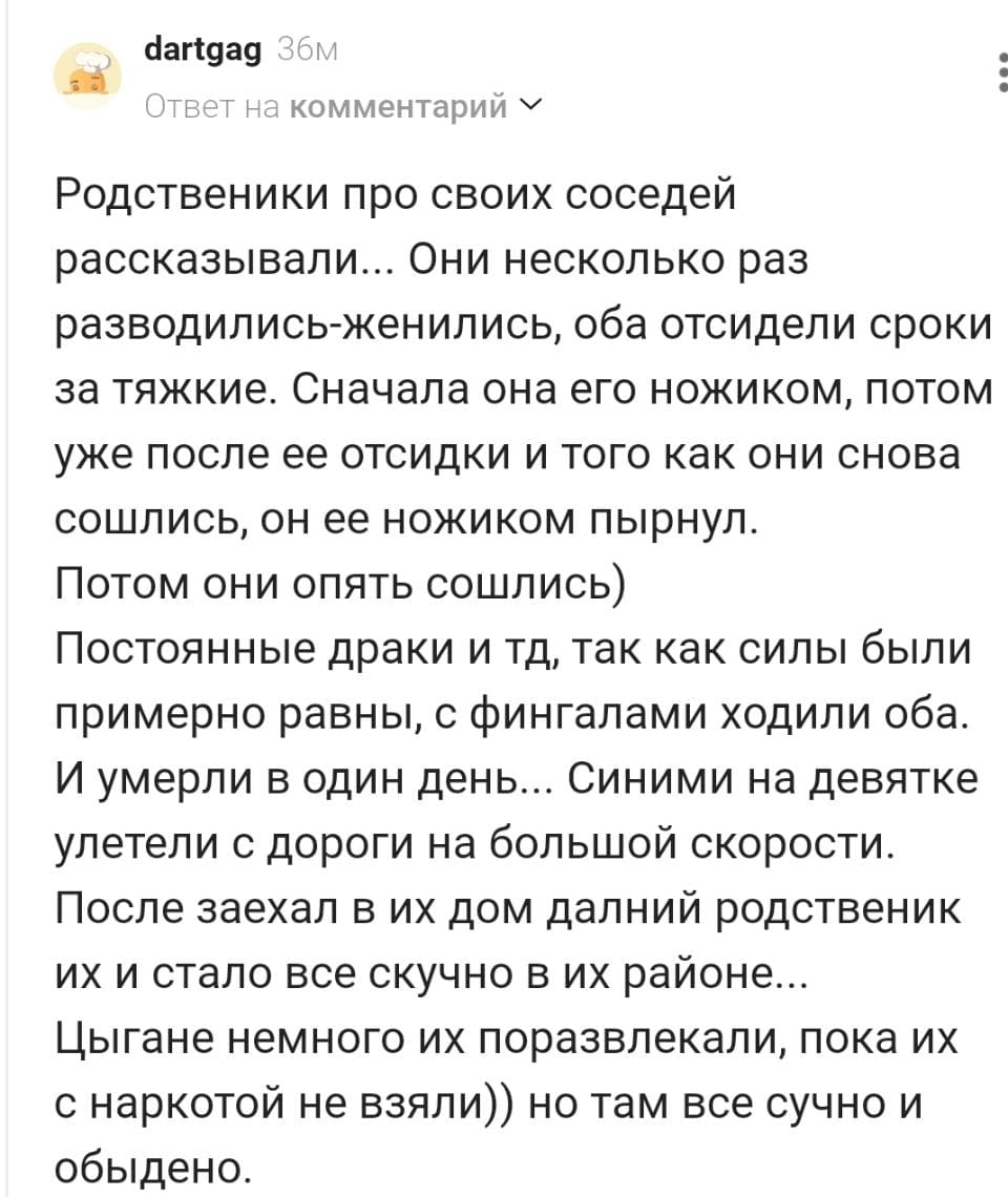 Родственники про своих соседей рассказывали... Они несколько раз разводились-женились, оба отсидели сроки за тяжкие. Сначала она его ножиком, потом уже после ее отсидки и того как они снова сошлись, он ее ножиком пырнул. Потом они опять сошлись) Постоянные драки и тд, так как силы были примерно равны, с фингалами ходили оба. И умерли в один день... Синими на девятке улетели с дороги на большой скорости. После заехал в их дом дальний родственник их и стало все скучно в их районе... Цыгане немного их поразвлекли, пока их с наркотой не взяли)) но там все скучно и обыденно.