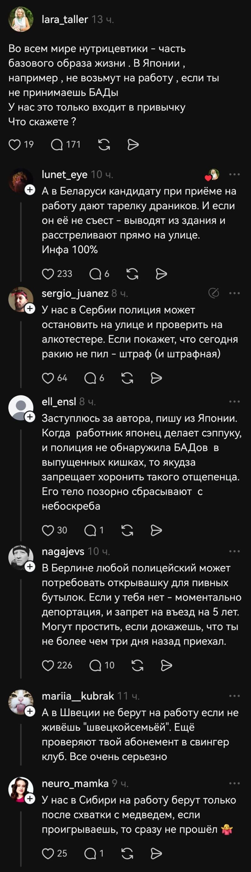 – Во всем мире нутрицевтики — часть базового образа жизни. В Японии, например‚ не возьмут на работу‚ если ты не принимаешь БАДы. У нас это только входит в привычку. Что скажете ?
– А в Беларуси кандидату при приёме на работу дают тарелку драников. И если он её не съест – выводят из здания и расстреливают прямо на улице.
– У нас в Сербии полиция может остановить на улице и проверить на алкотестере. Если покажет, что сегодня ракию не пил – штраф (и штрафная).
– Заступлюсь за автора, пишу из Японии. Когда работник японец делает сэппуку, и полиция не обнаружила БАДов в выпущенных кишках, то якудза запрещает хоронить такого отщепенца. Его тело позорно сбрасывают с небоскреба.
– В Берлине любой полицейский может потребовать открывашку для пивных бутылок. Если у тебя нет — моментально депортация, и запрет на въезд на 5 лет. Могут простить, если докажешь, что ты не более чем три дня назад приехал.
– А в Швеции не берут на работу если не живёшь «швецкой семьёй». Ещё проверяют твой абонемент в свингер клуб. Все очень серьезно.
– У нас в Сибири на работу берут только после схватки с медведем, если проигрываешь, то сразу не прошёл.