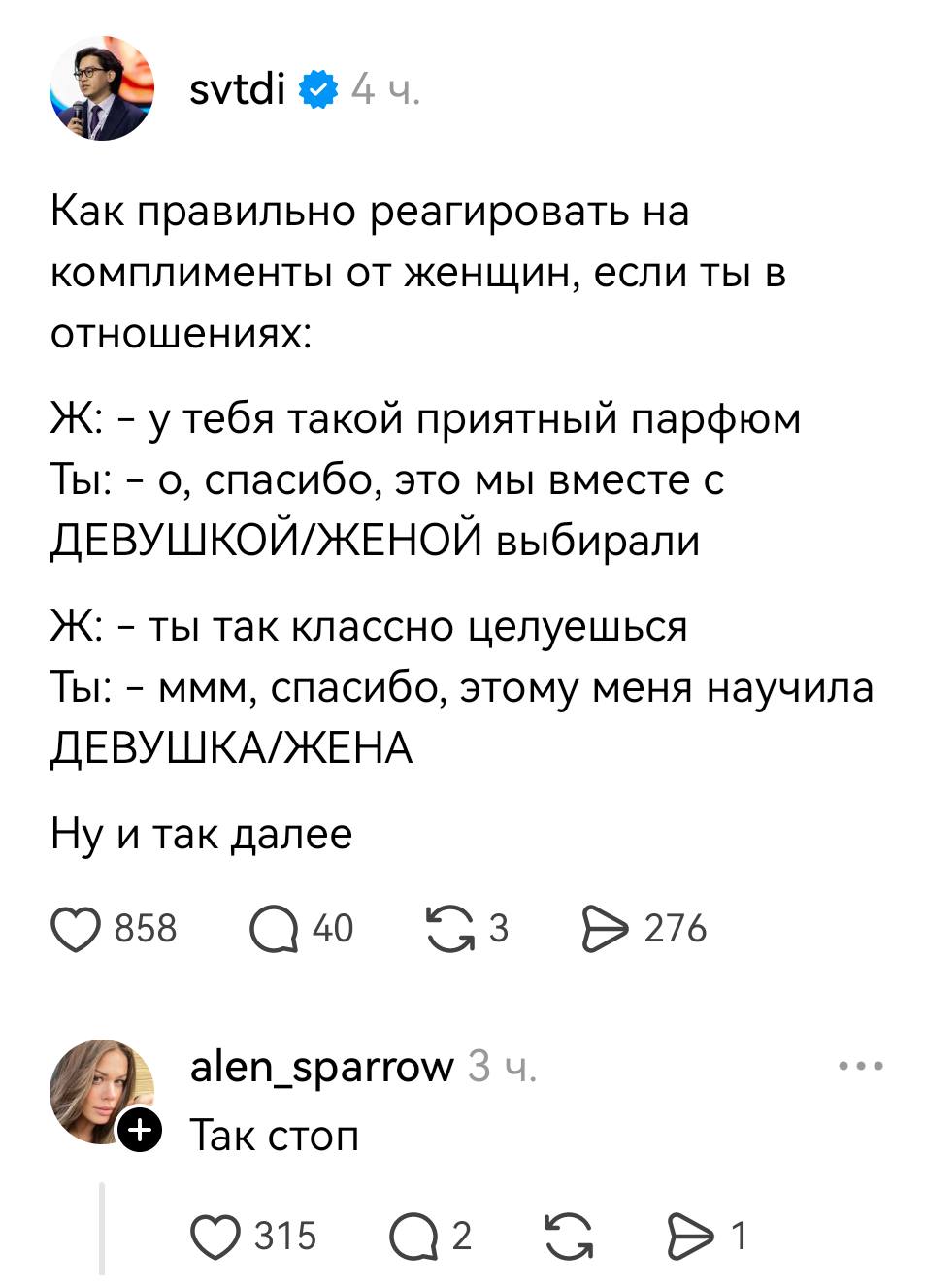 – Как правильно реагировать на комплименты от женщин, если ты в отношениях:
Ж: – У тебя такой приятный парфюм.
Ты: – О, спасибо, это мы вместе с ДЕВУШКОЙ/ЖЕНОЙ выбирали.
Ж: – Ты так классно целуешься.
Ты: – Ммм, спасибо, этому меня научила ДЕВУШКА/ЖЕНА
Ну и так далее
– Так, стоп!
