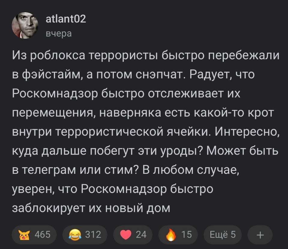 Из роблокса террористы быстро перебежали в фэйстайм, а потом снэпчат. Радует, что Роскомнадзор быстро отслеживает их перемещения, наверняка есть какой-то крот внутри террористической ячейки. Интересно, куда дальше побегут эти уроды? Может быть в телеграм или стим? В любом случае, уверен, что Роскомнадзор быстро заблокирует их новый дом.