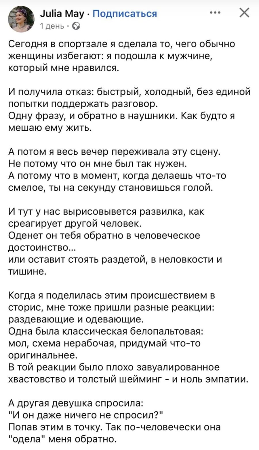 Сегодня в спортзале я сделала то, чего обычно женщины избегают: я подошла к мужчине, который мне нравился.
И получила отказ: быстрый, холодный, без единой попытки поддержать разговор.
Одну фразу, и обратно в наушники. Как будто я мешаю ему жить.
А потом я весь вечер переживала эту сцену.
Не потому что он мне был так нужен.
А потому что в момент, когда делаешь что-то смелое, ты на секунду становишься голой.
И тут у нас вырисовывается развилка, как среагирует другой человек.
Оденет он тебя обратно в человеческое достоинство или оставит стоять раздетой, в неловкости и тишине.
Когда я поделилась этим происшествием в сторис, мне тоже пришли разные реакции: раздевающие и одевающие.
Одна была классическая белопальтовая: мол, схема нерабочая, придумай что-то оригинальнее.
В той реакции было плохо завуалированное хвастовство и толстый шейминг – и ноль эмпатии.
А другая девушка спросила: «И он даже ничего не спросил?»
Попав этим в точку. Так по-человечески она «одела» меня обратно.