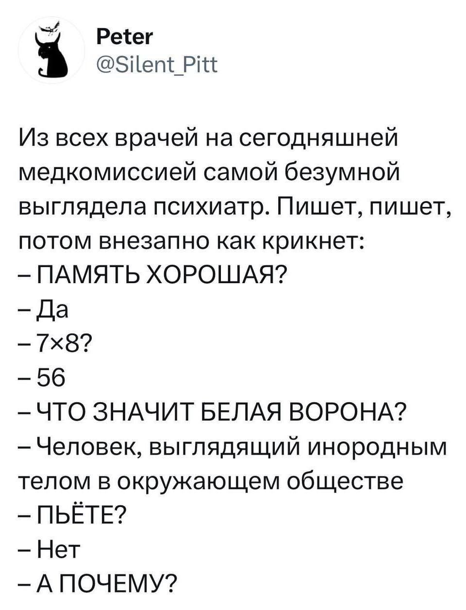 Из всех врачей на сегодняшней медкомиссии самой безумной выглядела психиатр. Пишет, пишет, потом внезапно как крикнет:
– ПАМЯТЬ ХОРОШАЯ?
– Да
– 7х8?
– 56.
– ЧТО ЗНАЧИТ БЕЛАЯ ВОРОНА?
– Человек, выглядящий инородным телом в окружающем обществе.
– ПЬЁТЕ?
– Нет.
– А ПОЧЕМУ?
