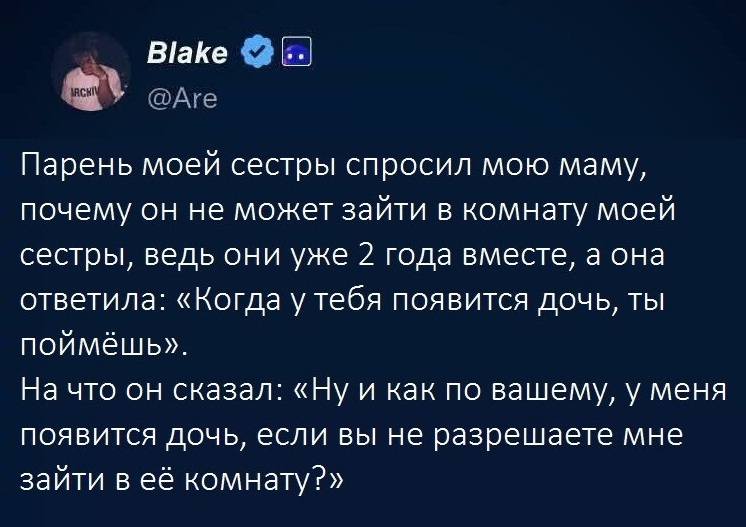 Парень моей сестры спросил мою маму, почему он не может зайти в комнату моей сестры, ведь они уже 2 года вместе, а она ответила: «Когда у тебя появится дочь, ты поймёшь». На что он сказал: «Ну и как по вашему, у меня появится дочь, если вы не разрешаете мне зайти в её комнату?».