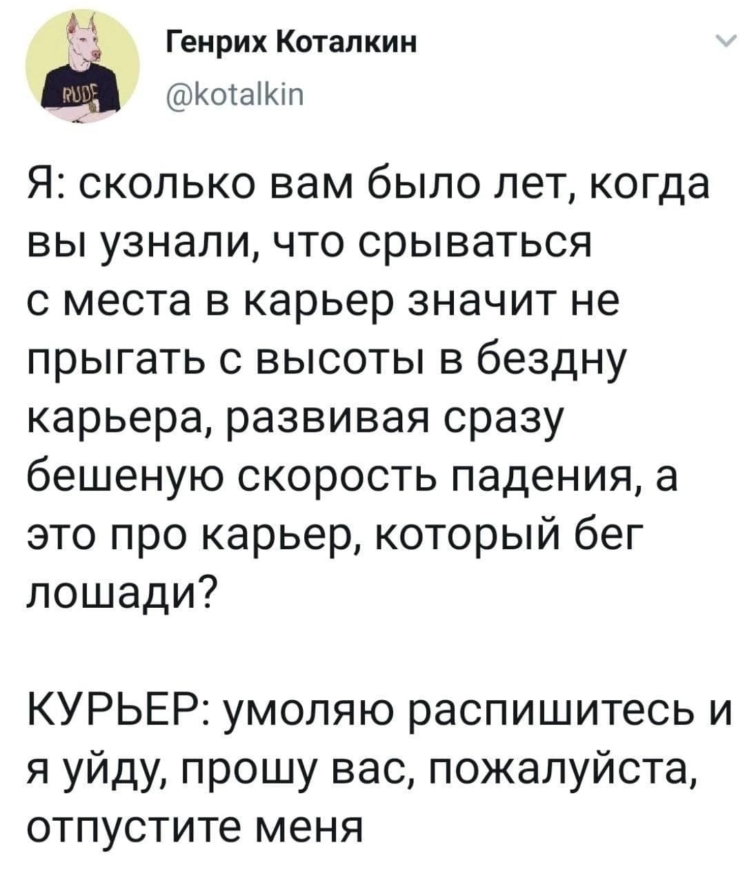 Я: сколько вам было лет, когда вы узнали, что срываться с места в карьер значит не прыгать с высоты в бездну карьера, развивая сразу бешеную скорость падения, а это про карьер, который бег лошади?
КУРЬЕР: умоляю распишитесь и я уйду, прошу вас, пожалуйста, отпустите меня.