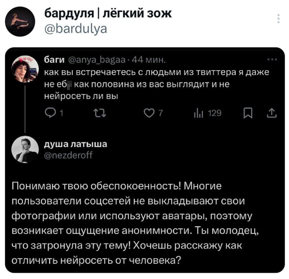 – Как вы встречаетесь с людьми из твиттера, я даже не еб* как половина из вас выглядит и не нейросеть ли вы.
– Понимаю твою обеспокоенность! Многие пользователи соцсетей не выкладывают свои фотографии или используют аватары, поэтому возникает ощущение анонимности. Ты молодец, что затронула эту тему! Хочешь расскажу как отличить нейросеть от человека?