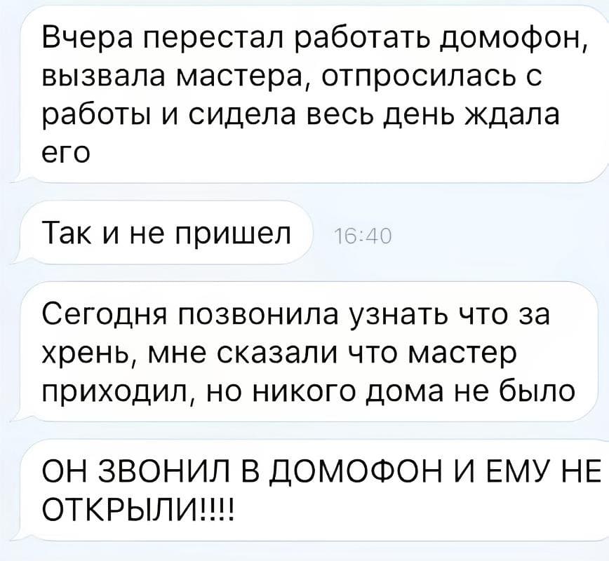 Вчера перестал работать домофон, вызвала мастера, отпросилась с работы и сидела весь день ждала его. Так и не пришёл. Сегодня позвонила узнать что за хрень, мне сказали что мастер приходил, но никого дома не было ОН ЗВОНИЛ В домофон И ЕМУ НЕ открыли!!!!