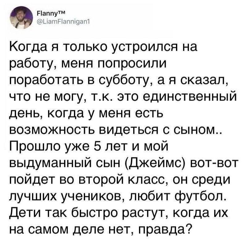 Когда я только устроился на работу, меня попросили поработать в субботу, а я сказал, что не могу, т.к. это единственный день, когда у меня есть возможность видеться с сыном.. Прошло уже 5 лет и мой выдуманный сын (Джеймс) вот-вот пойдет во второй класс, он среди лучших учеников, любит футбол. Дети так быстро растут, когда их на самом деле нет, правда?